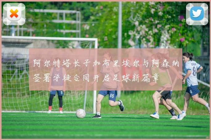 阿尔特塔长子加布里埃尔与阿森纳签署学徒合同开启足球新篇章