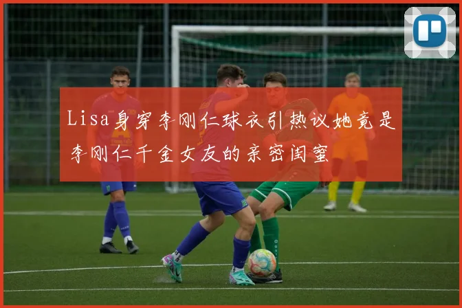 Lisa身穿李刚仁球衣引热议她竟是李刚仁千金女友的亲密闺蜜
