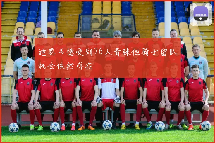 迪恩韦德受到76人青睐但骑士留队机会依然存在
