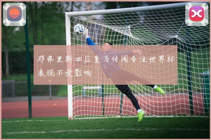 邓弗里斯回应皇马传闻专注世界杯表现不受影响