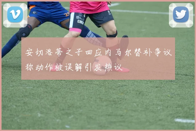 安切洛蒂之子回应内马尔替补争议称动作被误解引发热议