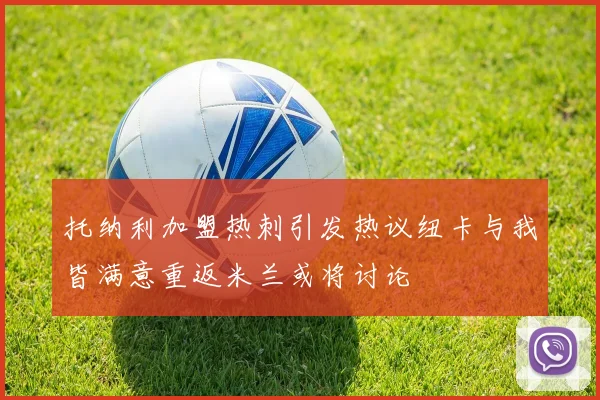 托纳利加盟热刺引发热议纽卡与我皆满意重返米兰或将讨论