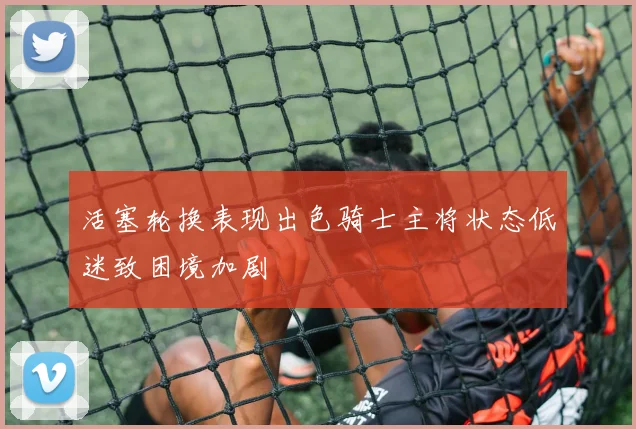 活塞轮换表现出色骑士主将状态低迷致困境加剧