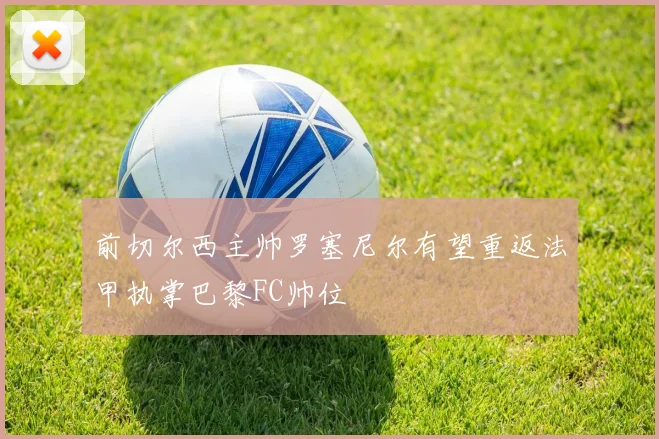前切尔西主帅罗塞尼尔有望重返法甲执掌巴黎FC帅位
