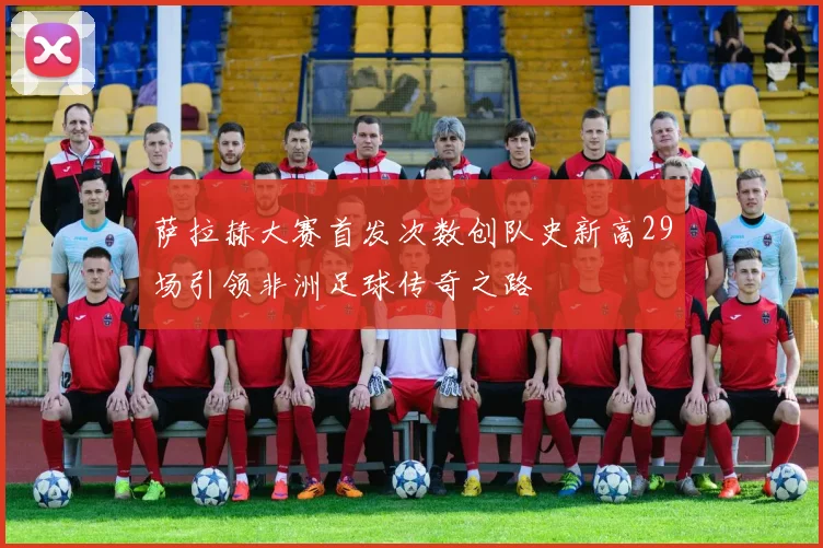萨拉赫大赛首发次数创队史新高29场引领非洲足球传奇之路
