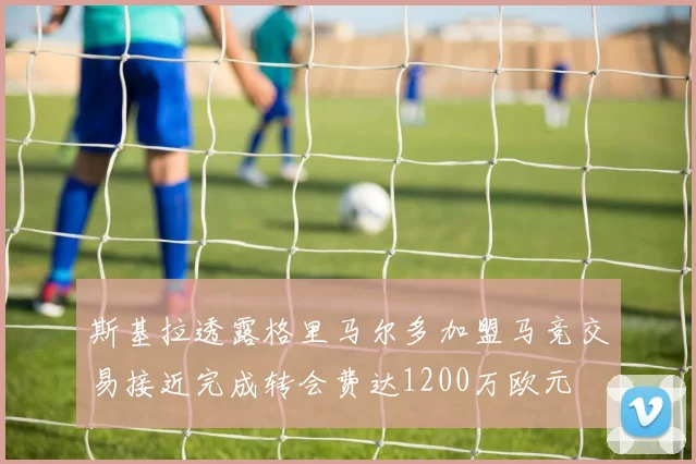 斯基拉透露格里马尔多加盟马竞交易接近完成转会费达1200万欧元