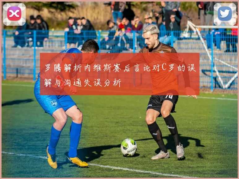 罗腾解析内维斯赛后言论对C罗的误解与沟通失误分析