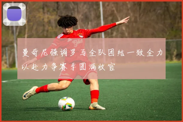 曼奇尼强调罗马全队团结一致全力以赴力争赛季圆满收官