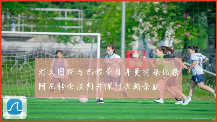 尤文图斯与巴黎圣日耳曼将深化穆阿尼转会谈判并探讨买断条款