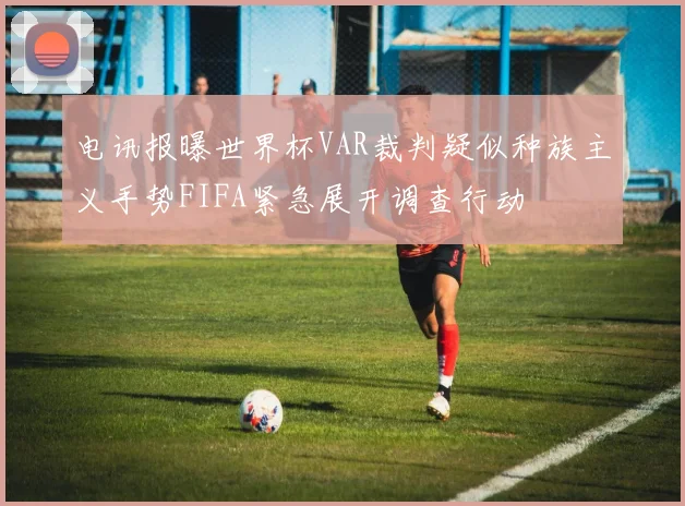 电讯报曝世界杯VAR裁判疑似种族主义手势FIFA紧急展开调查行动