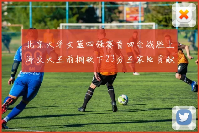 北京大学女篮四强赛首回合战胜上海交大王雨桐砍下23分王家绘贡献21分14篮板