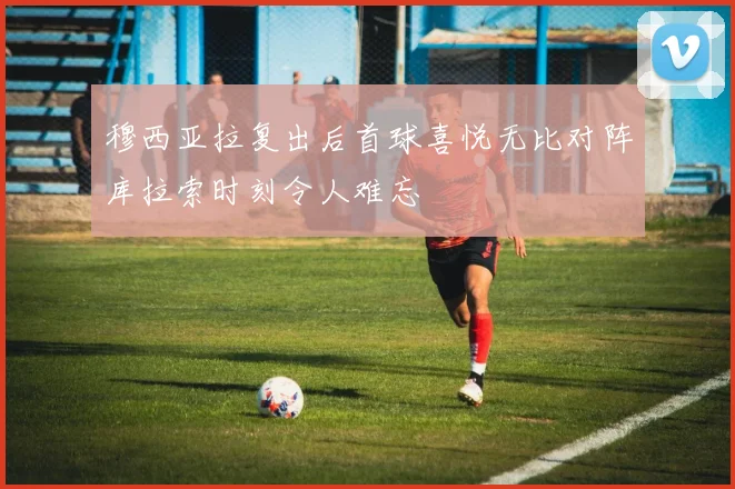 穆西亚拉复出后首球喜悦无比对阵库拉索时刻令人难忘