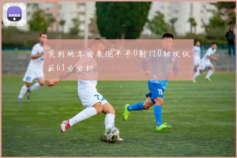 莫利纳本场表现平平0射门0助攻仅获61分分析