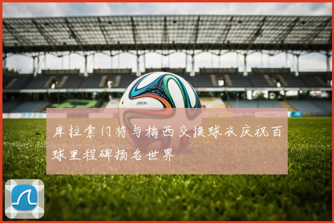 库拉索门将与梅西交换球衣庆祝百球里程碑扬名世界