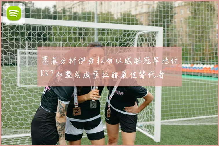墨菲分析伊劳拉难以威胁冠军地位KK7加盟或成萨拉赫最佳替代者