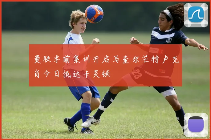 曼联季前集训开启马奎尔芒特卢克肖今日抵达卡灵顿