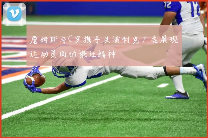 詹姆斯与C罗携手共演耐克广告展现运动员间的谦让精神