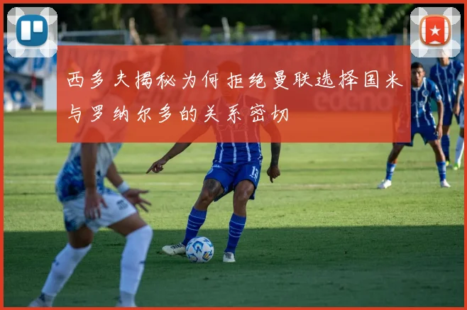 西多夫揭秘为何拒绝曼联选择国米与罗纳尔多的关系密切