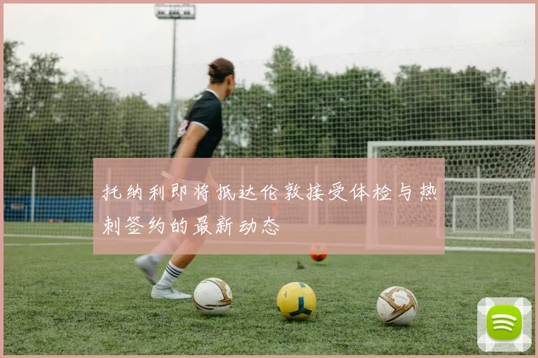 托纳利即将抵达伦敦接受体检与热刺签约的最新动态