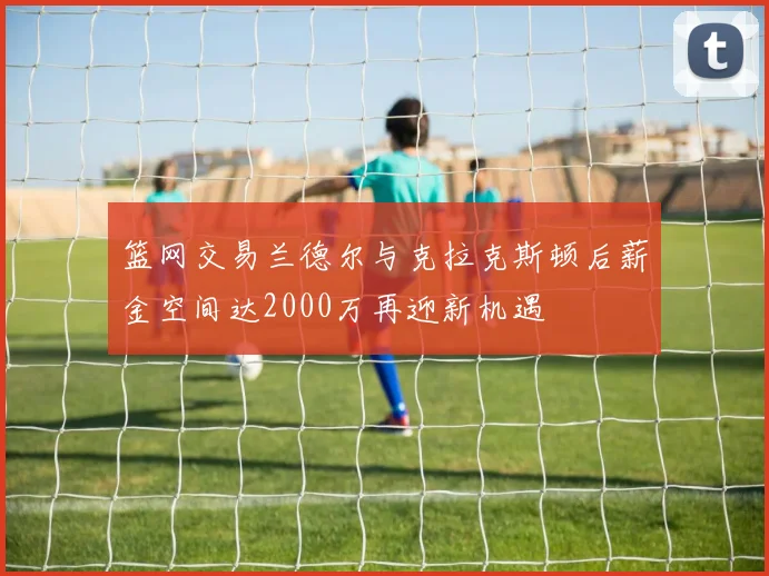 篮网交易兰德尔与克拉克斯顿后薪金空间达2000万再迎新机遇