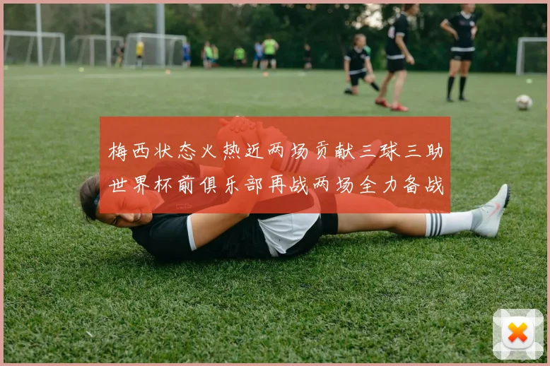 梅西状态火热近两场贡献三球三助世界杯前俱乐部再战两场全力备战大赛