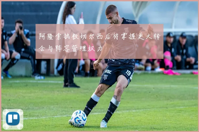 阿隆索执教切尔西后将掌握更大转会与阵容管理权力