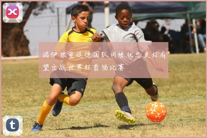 诺伊尔重返德国队训练状态良好有望出战世界杯首场比赛